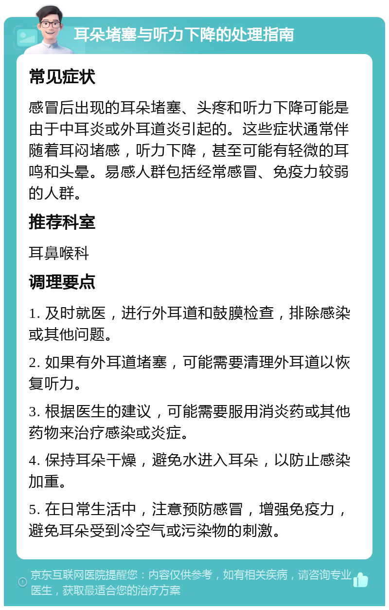 耳朵堵塞与听力下降的处理指南 常见症状 感冒后出现的耳朵堵塞、头疼和听力下降可能是由于中耳炎或外耳道炎引起的。这些症状通常伴随着耳闷堵感，听力下降，甚至可能有轻微的耳鸣和头晕。易感人群包括经常感冒、免疫力较弱的人群。 推荐科室 耳鼻喉科 调理要点 1. 及时就医，进行外耳道和鼓膜检查，排除感染或其他问题。 2. 如果有外耳道堵塞，可能需要清理外耳道以恢复听力。 3. 根据医生的建议，可能需要服用消炎药或其他药物来治疗感染或炎症。 4. 保持耳朵干燥，避免水进入耳朵，以防止感染加重。 5. 在日常生活中，注意预防感冒，增强免疫力，避免耳朵受到冷空气或污染物的刺激。