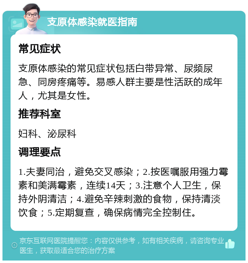 支原体感染就医指南 常见症状 支原体感染的常见症状包括白带异常、尿频尿急、同房疼痛等。易感人群主要是性活跃的成年人，尤其是女性。 推荐科室 妇科、泌尿科 调理要点 1.夫妻同治，避免交叉感染；2.按医嘱服用强力霉素和美满霉素，连续14天；3.注意个人卫生，保持外阴清洁；4.避免辛辣刺激的食物，保持清淡饮食；5.定期复查，确保病情完全控制住。