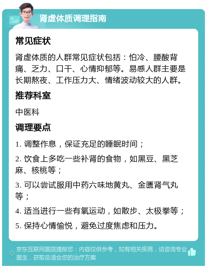 肾虚体质调理指南 常见症状 肾虚体质的人群常见症状包括：怕冷、腰酸背痛、乏力、口干、心情抑郁等。易感人群主要是长期熬夜、工作压力大、情绪波动较大的人群。 推荐科室 中医科 调理要点 1. 调整作息，保证充足的睡眠时间； 2. 饮食上多吃一些补肾的食物，如黑豆、黑芝麻、核桃等； 3. 可以尝试服用中药六味地黄丸、金匮肾气丸等； 4. 适当进行一些有氧运动，如散步、太极拳等； 5. 保持心情愉悦，避免过度焦虑和压力。