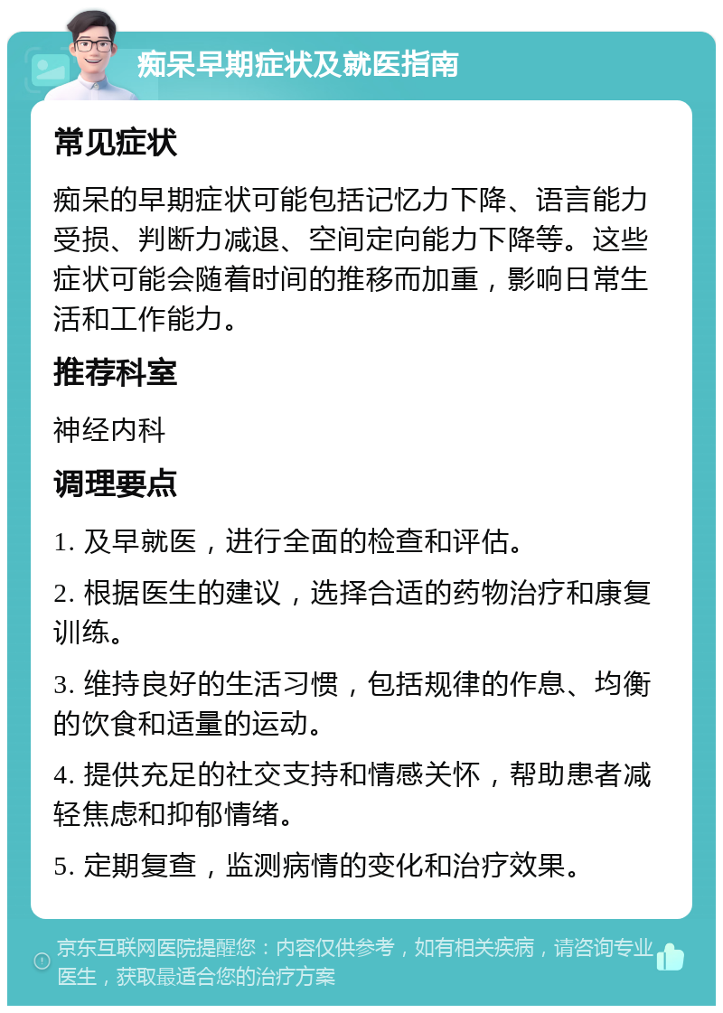 痴呆早期症状及就医指南 常见症状 痴呆的早期症状可能包括记忆力下降、语言能力受损、判断力减退、空间定向能力下降等。这些症状可能会随着时间的推移而加重，影响日常生活和工作能力。 推荐科室 神经内科 调理要点 1. 及早就医，进行全面的检查和评估。 2. 根据医生的建议，选择合适的药物治疗和康复训练。 3. 维持良好的生活习惯，包括规律的作息、均衡的饮食和适量的运动。 4. 提供充足的社交支持和情感关怀，帮助患者减轻焦虑和抑郁情绪。 5. 定期复查，监测病情的变化和治疗效果。