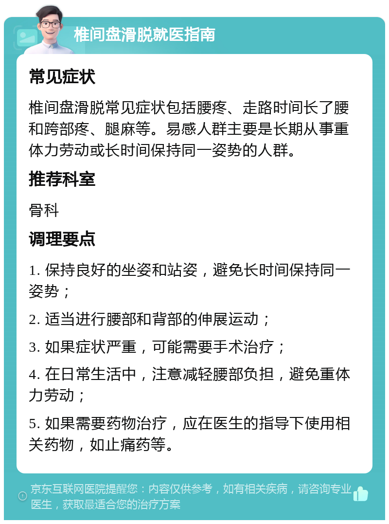 椎间盘滑脱就医指南 常见症状 椎间盘滑脱常见症状包括腰疼、走路时间长了腰和跨部疼、腿麻等。易感人群主要是长期从事重体力劳动或长时间保持同一姿势的人群。 推荐科室 骨科 调理要点 1. 保持良好的坐姿和站姿，避免长时间保持同一姿势； 2. 适当进行腰部和背部的伸展运动； 3. 如果症状严重，可能需要手术治疗； 4. 在日常生活中，注意减轻腰部负担，避免重体力劳动； 5. 如果需要药物治疗，应在医生的指导下使用相关药物，如止痛药等。