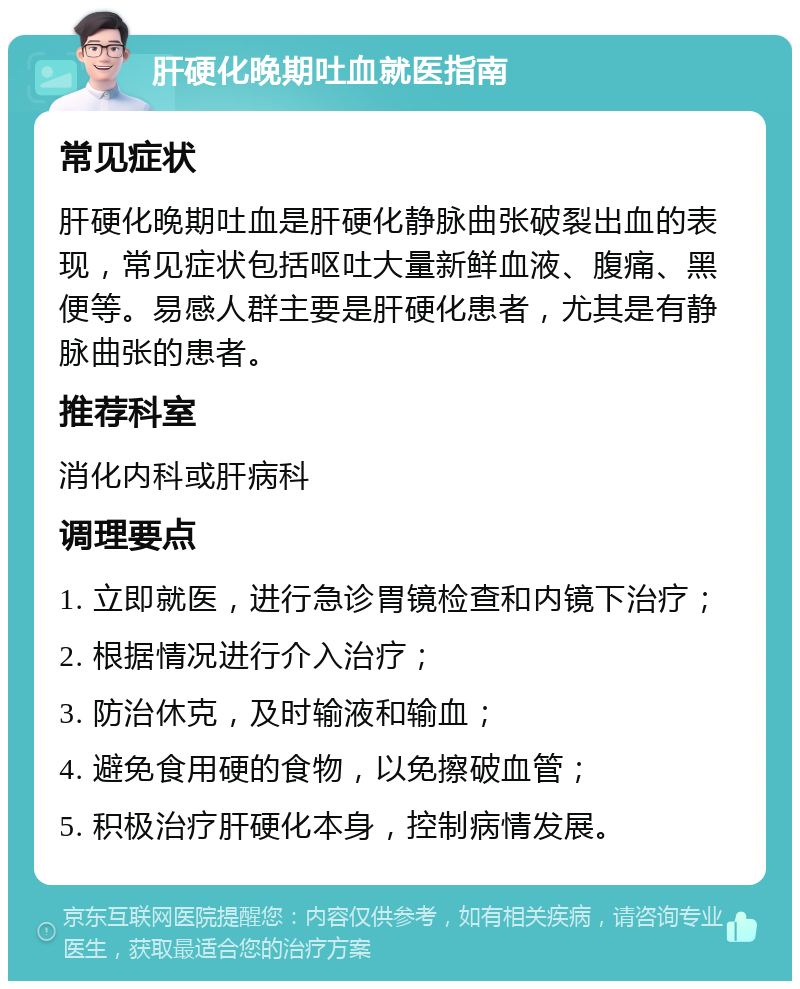 肝硬化晚期吐血就医指南 常见症状 肝硬化晚期吐血是肝硬化静脉曲张破裂出血的表现，常见症状包括呕吐大量新鲜血液、腹痛、黑便等。易感人群主要是肝硬化患者，尤其是有静脉曲张的患者。 推荐科室 消化内科或肝病科 调理要点 1. 立即就医，进行急诊胃镜检查和内镜下治疗； 2. 根据情况进行介入治疗； 3. 防治休克，及时输液和输血； 4. 避免食用硬的食物，以免擦破血管； 5. 积极治疗肝硬化本身，控制病情发展。