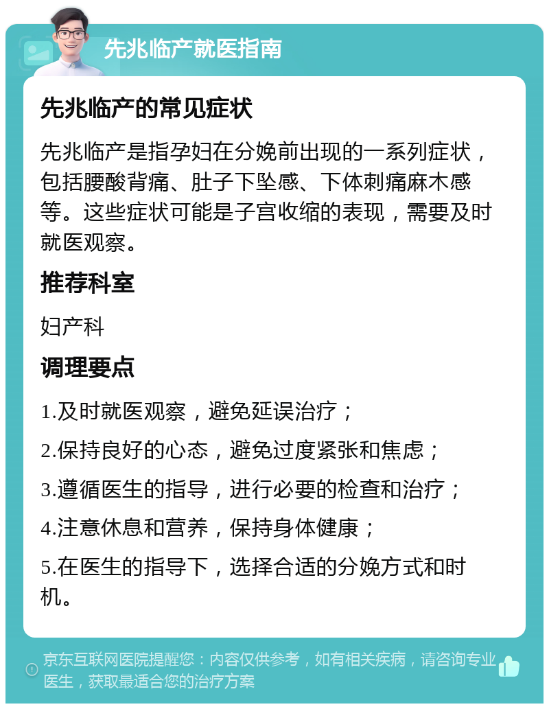 先兆临产就医指南 先兆临产的常见症状 先兆临产是指孕妇在分娩前出现的一系列症状，包括腰酸背痛、肚子下坠感、下体刺痛麻木感等。这些症状可能是子宫收缩的表现，需要及时就医观察。 推荐科室 妇产科 调理要点 1.及时就医观察，避免延误治疗； 2.保持良好的心态，避免过度紧张和焦虑； 3.遵循医生的指导，进行必要的检查和治疗； 4.注意休息和营养，保持身体健康； 5.在医生的指导下，选择合适的分娩方式和时机。