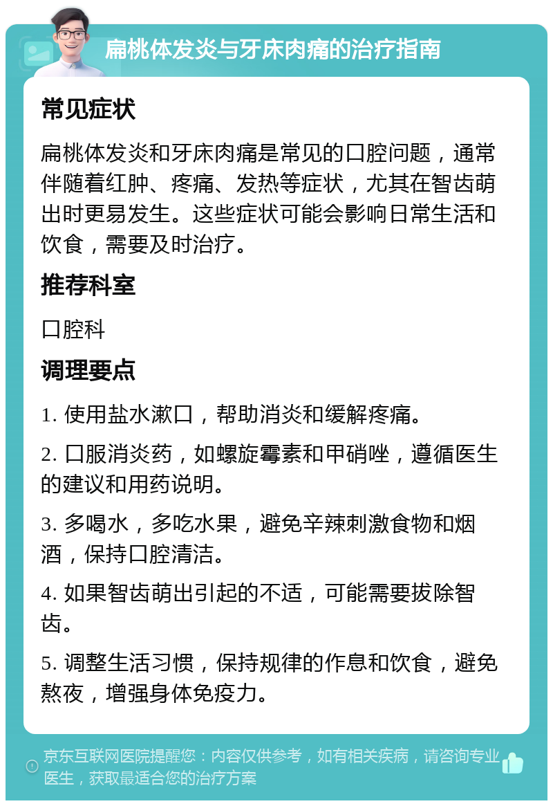 扁桃体发炎与牙床肉痛的治疗指南 常见症状 扁桃体发炎和牙床肉痛是常见的口腔问题，通常伴随着红肿、疼痛、发热等症状，尤其在智齿萌出时更易发生。这些症状可能会影响日常生活和饮食，需要及时治疗。 推荐科室 口腔科 调理要点 1. 使用盐水漱口，帮助消炎和缓解疼痛。 2. 口服消炎药，如螺旋霉素和甲硝唑，遵循医生的建议和用药说明。 3. 多喝水，多吃水果，避免辛辣刺激食物和烟酒，保持口腔清洁。 4. 如果智齿萌出引起的不适，可能需要拔除智齿。 5. 调整生活习惯，保持规律的作息和饮食，避免熬夜，增强身体免疫力。