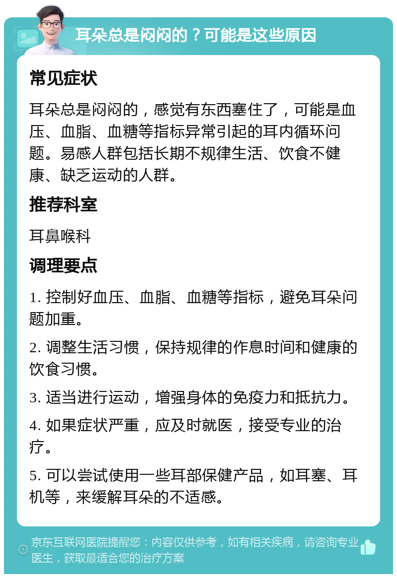 耳朵总是闷闷的？可能是这些原因 常见症状 耳朵总是闷闷的，感觉有东西塞住了，可能是血压、血脂、血糖等指标异常引起的耳内循环问题。易感人群包括长期不规律生活、饮食不健康、缺乏运动的人群。 推荐科室 耳鼻喉科 调理要点 1. 控制好血压、血脂、血糖等指标，避免耳朵问题加重。 2. 调整生活习惯，保持规律的作息时间和健康的饮食习惯。 3. 适当进行运动，增强身体的免疫力和抵抗力。 4. 如果症状严重，应及时就医，接受专业的治疗。 5. 可以尝试使用一些耳部保健产品，如耳塞、耳机等，来缓解耳朵的不适感。