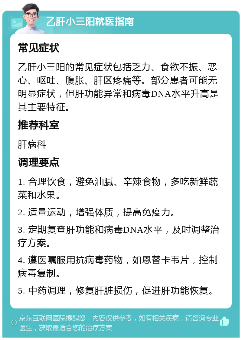 乙肝小三阳就医指南 常见症状 乙肝小三阳的常见症状包括乏力、食欲不振、恶心、呕吐、腹胀、肝区疼痛等。部分患者可能无明显症状，但肝功能异常和病毒DNA水平升高是其主要特征。 推荐科室 肝病科 调理要点 1. 合理饮食，避免油腻、辛辣食物，多吃新鲜蔬菜和水果。 2. 适量运动，增强体质，提高免疫力。 3. 定期复查肝功能和病毒DNA水平，及时调整治疗方案。 4. 遵医嘱服用抗病毒药物，如恩替卡韦片，控制病毒复制。 5. 中药调理，修复肝脏损伤，促进肝功能恢复。