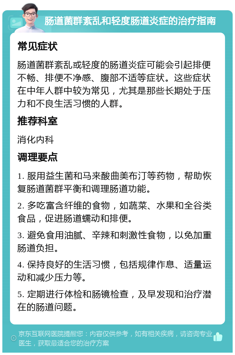 肠道菌群紊乱和轻度肠道炎症的治疗指南 常见症状 肠道菌群紊乱或轻度的肠道炎症可能会引起排便不畅、排便不净感、腹部不适等症状。这些症状在中年人群中较为常见，尤其是那些长期处于压力和不良生活习惯的人群。 推荐科室 消化内科 调理要点 1. 服用益生菌和马来酸曲美布汀等药物，帮助恢复肠道菌群平衡和调理肠道功能。 2. 多吃富含纤维的食物，如蔬菜、水果和全谷类食品，促进肠道蠕动和排便。 3. 避免食用油腻、辛辣和刺激性食物，以免加重肠道负担。 4. 保持良好的生活习惯，包括规律作息、适量运动和减少压力等。 5. 定期进行体检和肠镜检查，及早发现和治疗潜在的肠道问题。