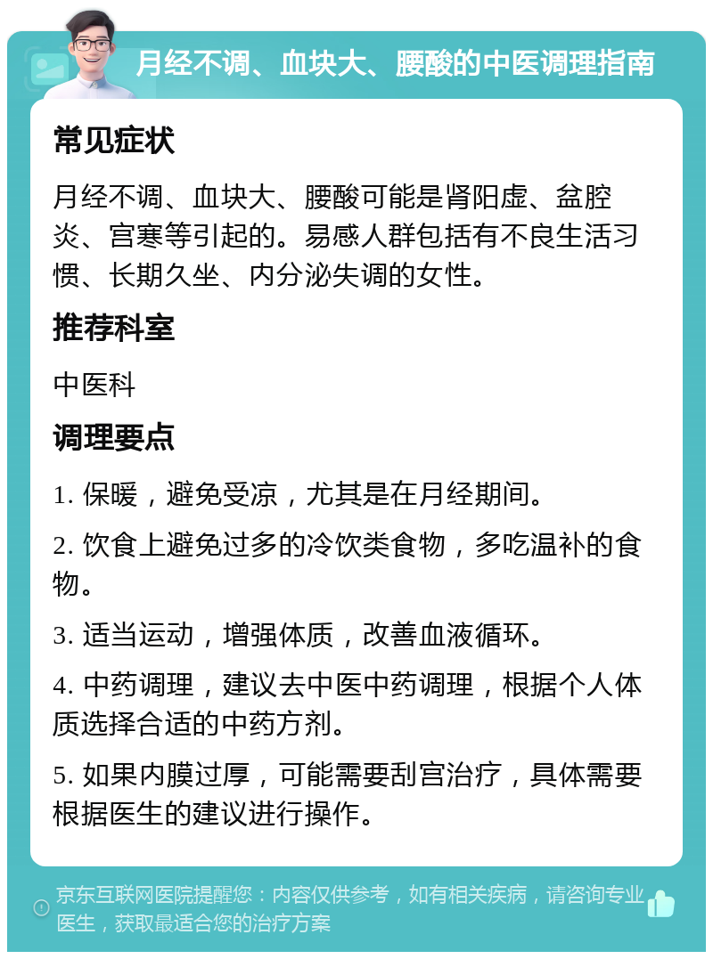 月经不调、血块大、腰酸的中医调理指南 常见症状 月经不调、血块大、腰酸可能是肾阳虚、盆腔炎、宫寒等引起的。易感人群包括有不良生活习惯、长期久坐、内分泌失调的女性。 推荐科室 中医科 调理要点 1. 保暖，避免受凉，尤其是在月经期间。 2. 饮食上避免过多的冷饮类食物，多吃温补的食物。 3. 适当运动，增强体质，改善血液循环。 4. 中药调理，建议去中医中药调理，根据个人体质选择合适的中药方剂。 5. 如果内膜过厚，可能需要刮宫治疗，具体需要根据医生的建议进行操作。