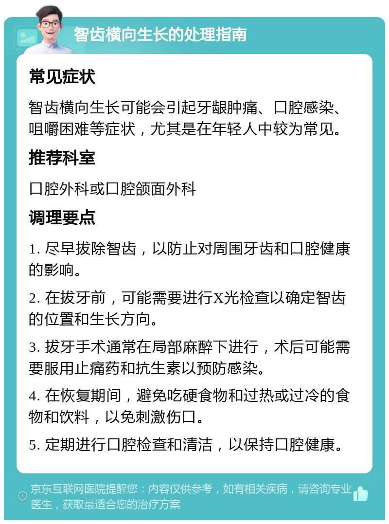 智齿横向生长的处理指南 常见症状 智齿横向生长可能会引起牙龈肿痛、口腔感染、咀嚼困难等症状，尤其是在年轻人中较为常见。 推荐科室 口腔外科或口腔颌面外科 调理要点 1. 尽早拔除智齿，以防止对周围牙齿和口腔健康的影响。 2. 在拔牙前，可能需要进行X光检查以确定智齿的位置和生长方向。 3. 拔牙手术通常在局部麻醉下进行，术后可能需要服用止痛药和抗生素以预防感染。 4. 在恢复期间，避免吃硬食物和过热或过冷的食物和饮料，以免刺激伤口。 5. 定期进行口腔检查和清洁，以保持口腔健康。