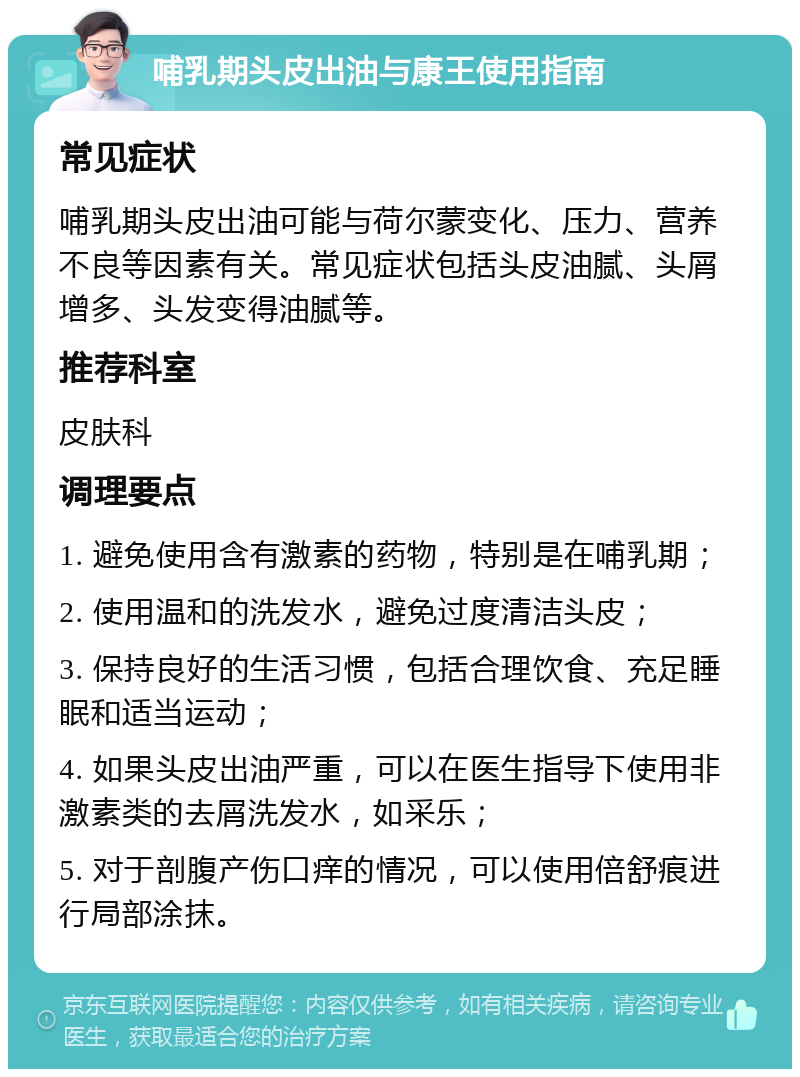 哺乳期头皮出油与康王使用指南 常见症状 哺乳期头皮出油可能与荷尔蒙变化、压力、营养不良等因素有关。常见症状包括头皮油腻、头屑增多、头发变得油腻等。 推荐科室 皮肤科 调理要点 1. 避免使用含有激素的药物，特别是在哺乳期； 2. 使用温和的洗发水，避免过度清洁头皮； 3. 保持良好的生活习惯，包括合理饮食、充足睡眠和适当运动； 4. 如果头皮出油严重，可以在医生指导下使用非激素类的去屑洗发水，如采乐； 5. 对于剖腹产伤口痒的情况，可以使用倍舒痕进行局部涂抹。