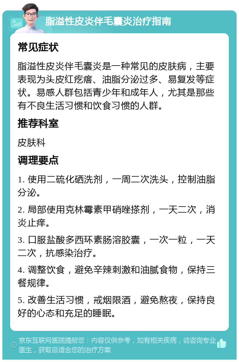 脂溢性皮炎伴毛囊炎治疗指南 常见症状 脂溢性皮炎伴毛囊炎是一种常见的皮肤病，主要表现为头皮红疙瘩、油脂分泌过多、易复发等症状。易感人群包括青少年和成年人，尤其是那些有不良生活习惯和饮食习惯的人群。 推荐科室 皮肤科 调理要点 1. 使用二硫化硒洗剂，一周二次洗头，控制油脂分泌。 2. 局部使用克林霉素甲硝唑搽剂，一天二次，消炎止痒。 3. 口服盐酸多西环素肠溶胶囊，一次一粒，一天二次，抗感染治疗。 4. 调整饮食，避免辛辣刺激和油腻食物，保持三餐规律。 5. 改善生活习惯，戒烟限酒，避免熬夜，保持良好的心态和充足的睡眠。