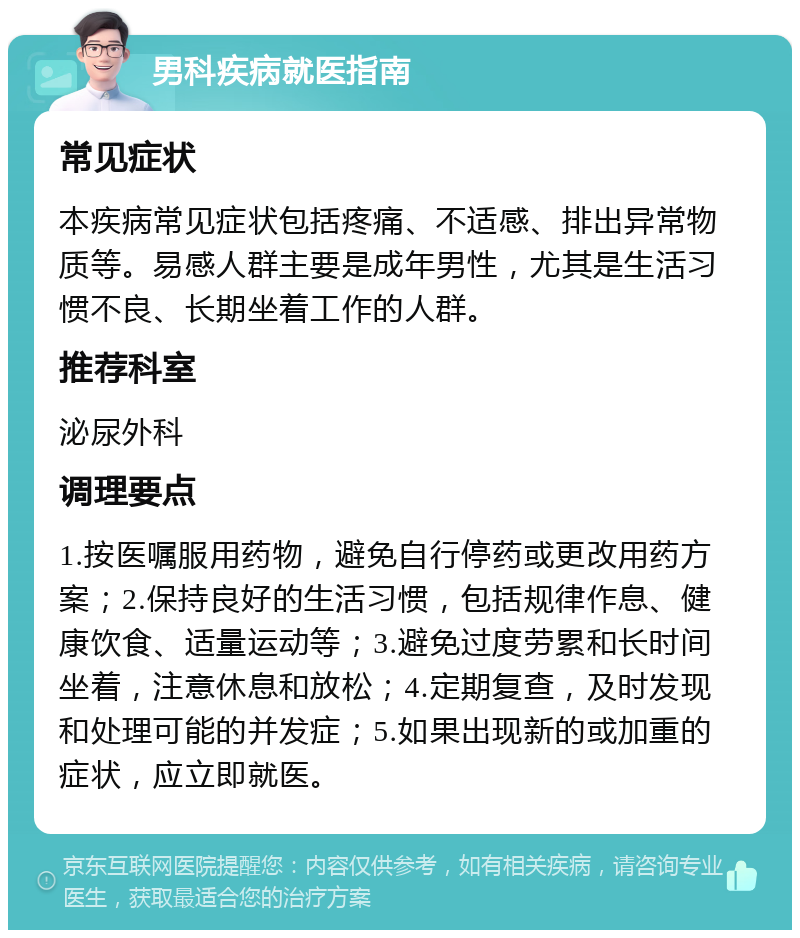 男科疾病就医指南 常见症状 本疾病常见症状包括疼痛、不适感、排出异常物质等。易感人群主要是成年男性，尤其是生活习惯不良、长期坐着工作的人群。 推荐科室 泌尿外科 调理要点 1.按医嘱服用药物，避免自行停药或更改用药方案；2.保持良好的生活习惯，包括规律作息、健康饮食、适量运动等；3.避免过度劳累和长时间坐着，注意休息和放松；4.定期复查，及时发现和处理可能的并发症；5.如果出现新的或加重的症状，应立即就医。