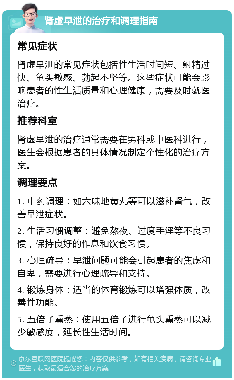 肾虚早泄的治疗和调理指南 常见症状 肾虚早泄的常见症状包括性生活时间短、射精过快、龟头敏感、勃起不坚等。这些症状可能会影响患者的性生活质量和心理健康，需要及时就医治疗。 推荐科室 肾虚早泄的治疗通常需要在男科或中医科进行，医生会根据患者的具体情况制定个性化的治疗方案。 调理要点 1. 中药调理：如六味地黄丸等可以滋补肾气，改善早泄症状。 2. 生活习惯调整：避免熬夜、过度手淫等不良习惯，保持良好的作息和饮食习惯。 3. 心理疏导：早泄问题可能会引起患者的焦虑和自卑，需要进行心理疏导和支持。 4. 锻炼身体：适当的体育锻炼可以增强体质，改善性功能。 5. 五倍子熏蒸：使用五倍子进行龟头熏蒸可以减少敏感度，延长性生活时间。