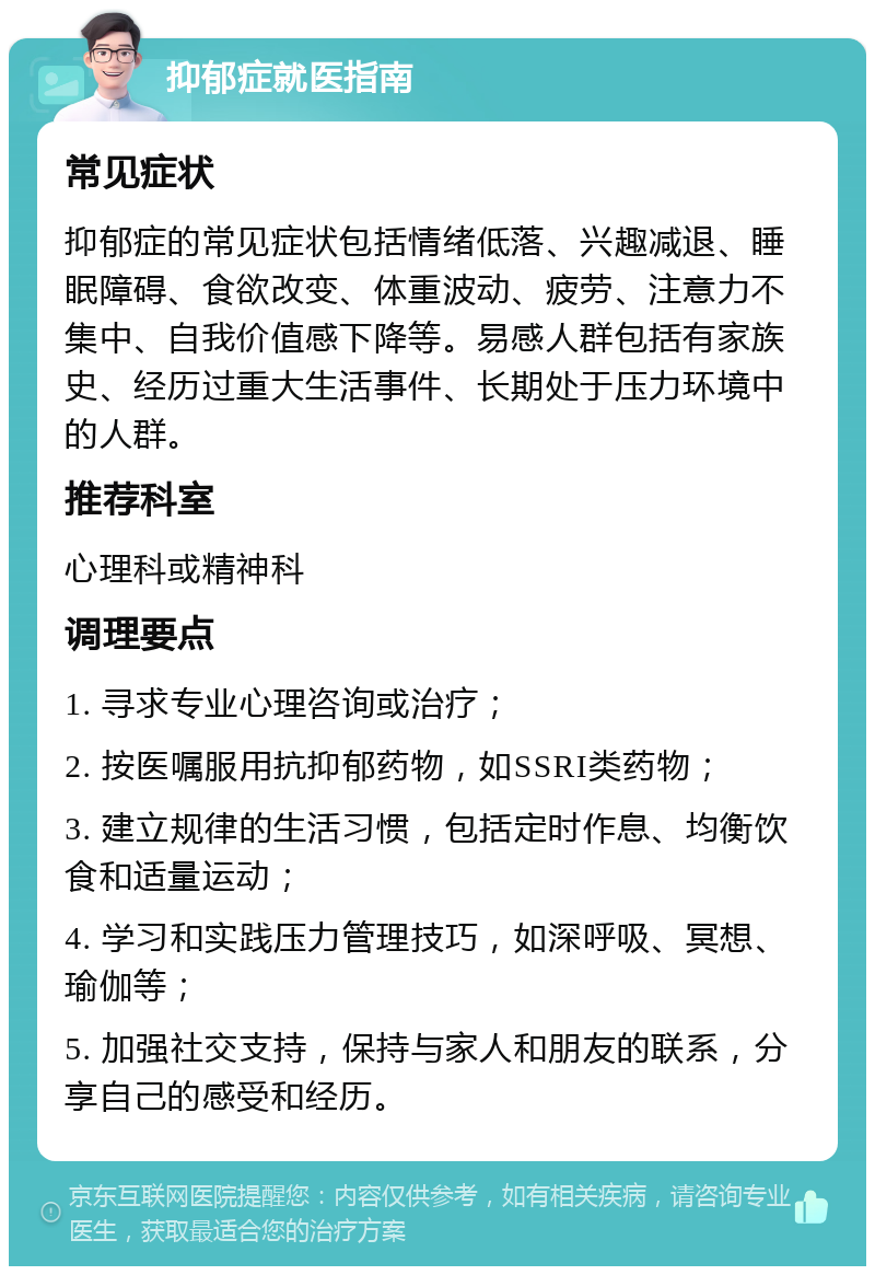 抑郁症就医指南 常见症状 抑郁症的常见症状包括情绪低落、兴趣减退、睡眠障碍、食欲改变、体重波动、疲劳、注意力不集中、自我价值感下降等。易感人群包括有家族史、经历过重大生活事件、长期处于压力环境中的人群。 推荐科室 心理科或精神科 调理要点 1. 寻求专业心理咨询或治疗； 2. 按医嘱服用抗抑郁药物，如SSRI类药物； 3. 建立规律的生活习惯，包括定时作息、均衡饮食和适量运动； 4. 学习和实践压力管理技巧，如深呼吸、冥想、瑜伽等； 5. 加强社交支持，保持与家人和朋友的联系，分享自己的感受和经历。