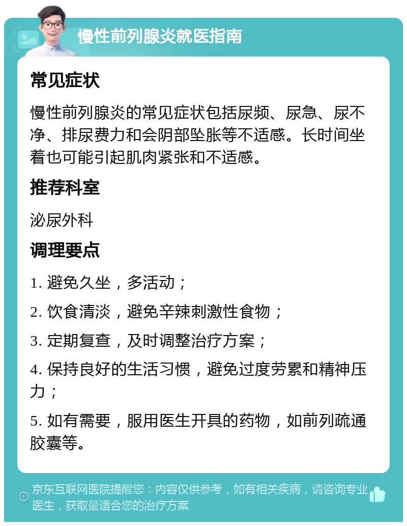 慢性前列腺炎就医指南 常见症状 慢性前列腺炎的常见症状包括尿频、尿急、尿不净、排尿费力和会阴部坠胀等不适感。长时间坐着也可能引起肌肉紧张和不适感。 推荐科室 泌尿外科 调理要点 1. 避免久坐，多活动； 2. 饮食清淡，避免辛辣刺激性食物； 3. 定期复查，及时调整治疗方案； 4. 保持良好的生活习惯，避免过度劳累和精神压力； 5. 如有需要，服用医生开具的药物，如前列疏通胶囊等。