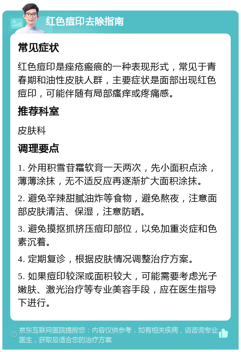 红色痘印去除指南 常见症状 红色痘印是痤疮瘢痕的一种表现形式，常见于青春期和油性皮肤人群，主要症状是面部出现红色痘印，可能伴随有局部瘙痒或疼痛感。 推荐科室 皮肤科 调理要点 1. 外用积雪苷霜软膏一天两次，先小面积点涂，薄薄涂抹，无不适反应再逐渐扩大面积涂抹。 2. 避免辛辣甜腻油炸等食物，避免熬夜，注意面部皮肤清洁、保湿，注意防晒。 3. 避免摸抠抓挤压痘印部位，以免加重炎症和色素沉着。 4. 定期复诊，根据皮肤情况调整治疗方案。 5. 如果痘印较深或面积较大，可能需要考虑光子嫩肤、激光治疗等专业美容手段，应在医生指导下进行。