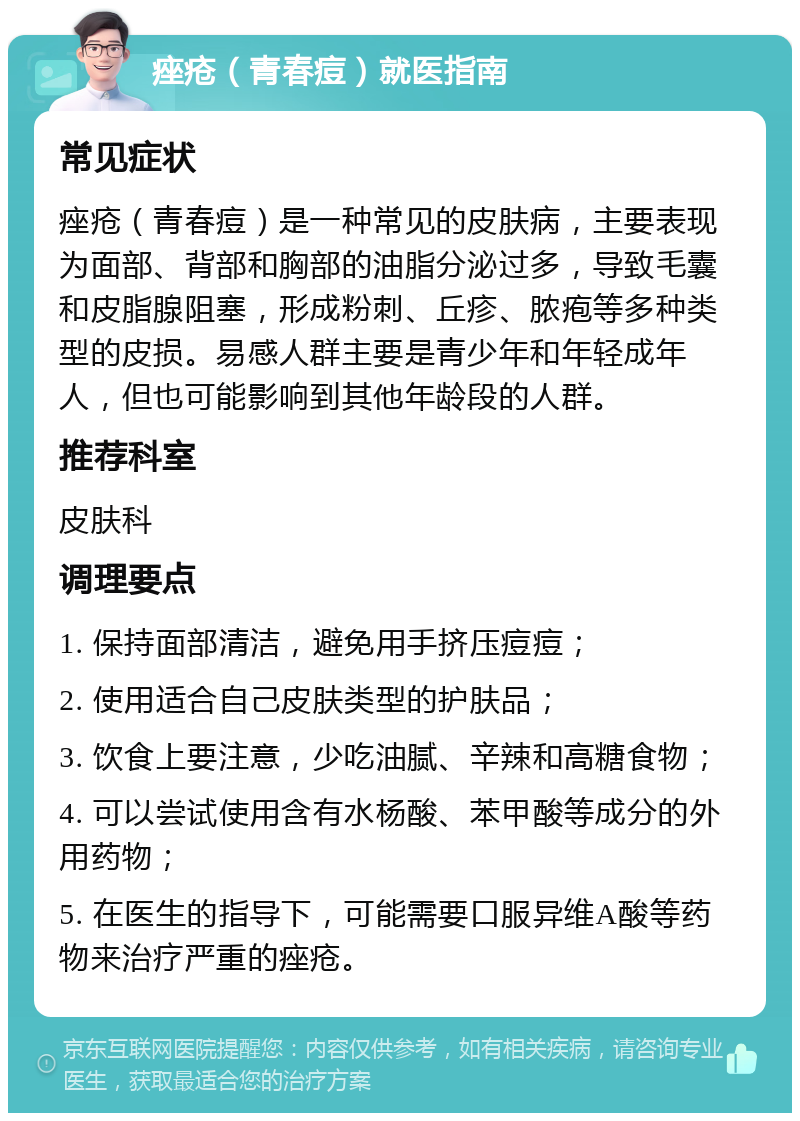 痤疮（青春痘）就医指南 常见症状 痤疮（青春痘）是一种常见的皮肤病，主要表现为面部、背部和胸部的油脂分泌过多，导致毛囊和皮脂腺阻塞，形成粉刺、丘疹、脓疱等多种类型的皮损。易感人群主要是青少年和年轻成年人，但也可能影响到其他年龄段的人群。 推荐科室 皮肤科 调理要点 1. 保持面部清洁，避免用手挤压痘痘； 2. 使用适合自己皮肤类型的护肤品； 3. 饮食上要注意，少吃油腻、辛辣和高糖食物； 4. 可以尝试使用含有水杨酸、苯甲酸等成分的外用药物； 5. 在医生的指导下，可能需要口服异维A酸等药物来治疗严重的痤疮。