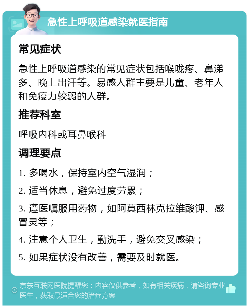 急性上呼吸道感染就医指南 常见症状 急性上呼吸道感染的常见症状包括喉咙疼、鼻涕多、晚上出汗等。易感人群主要是儿童、老年人和免疫力较弱的人群。 推荐科室 呼吸内科或耳鼻喉科 调理要点 1. 多喝水，保持室内空气湿润； 2. 适当休息，避免过度劳累； 3. 遵医嘱服用药物，如阿莫西林克拉维酸钾、感冒灵等； 4. 注意个人卫生，勤洗手，避免交叉感染； 5. 如果症状没有改善，需要及时就医。