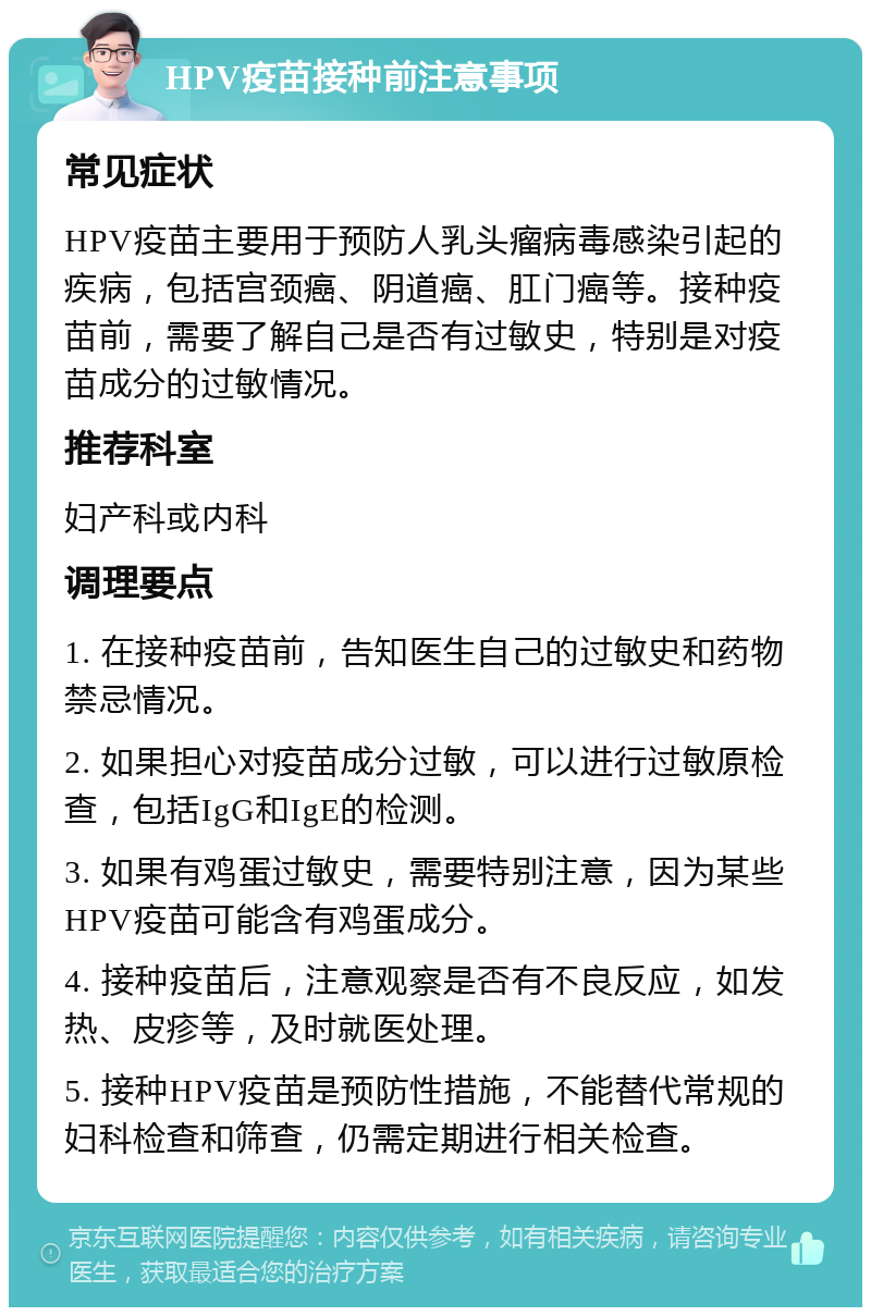 HPV疫苗接种前注意事项 常见症状 HPV疫苗主要用于预防人乳头瘤病毒感染引起的疾病，包括宫颈癌、阴道癌、肛门癌等。接种疫苗前，需要了解自己是否有过敏史，特别是对疫苗成分的过敏情况。 推荐科室 妇产科或内科 调理要点 1. 在接种疫苗前，告知医生自己的过敏史和药物禁忌情况。 2. 如果担心对疫苗成分过敏，可以进行过敏原检查，包括IgG和IgE的检测。 3. 如果有鸡蛋过敏史，需要特别注意，因为某些HPV疫苗可能含有鸡蛋成分。 4. 接种疫苗后，注意观察是否有不良反应，如发热、皮疹等，及时就医处理。 5. 接种HPV疫苗是预防性措施，不能替代常规的妇科检查和筛查，仍需定期进行相关检查。