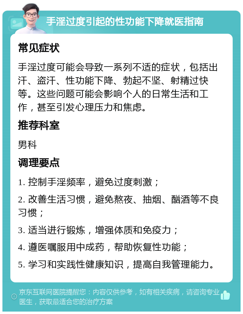 手淫过度引起的性功能下降就医指南 常见症状 手淫过度可能会导致一系列不适的症状，包括出汗、盗汗、性功能下降、勃起不坚、射精过快等。这些问题可能会影响个人的日常生活和工作，甚至引发心理压力和焦虑。 推荐科室 男科 调理要点 1. 控制手淫频率，避免过度刺激； 2. 改善生活习惯，避免熬夜、抽烟、酗酒等不良习惯； 3. 适当进行锻炼，增强体质和免疫力； 4. 遵医嘱服用中成药，帮助恢复性功能； 5. 学习和实践性健康知识，提高自我管理能力。