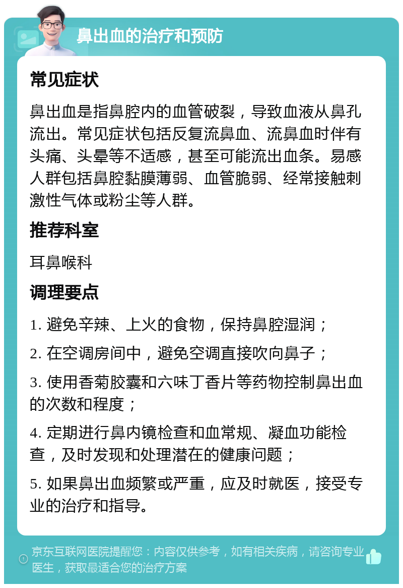 鼻出血的治疗和预防 常见症状 鼻出血是指鼻腔内的血管破裂，导致血液从鼻孔流出。常见症状包括反复流鼻血、流鼻血时伴有头痛、头晕等不适感，甚至可能流出血条。易感人群包括鼻腔黏膜薄弱、血管脆弱、经常接触刺激性气体或粉尘等人群。 推荐科室 耳鼻喉科 调理要点 1. 避免辛辣、上火的食物，保持鼻腔湿润； 2. 在空调房间中，避免空调直接吹向鼻子； 3. 使用香菊胶囊和六味丁香片等药物控制鼻出血的次数和程度； 4. 定期进行鼻内镜检查和血常规、凝血功能检查，及时发现和处理潜在的健康问题； 5. 如果鼻出血频繁或严重，应及时就医，接受专业的治疗和指导。