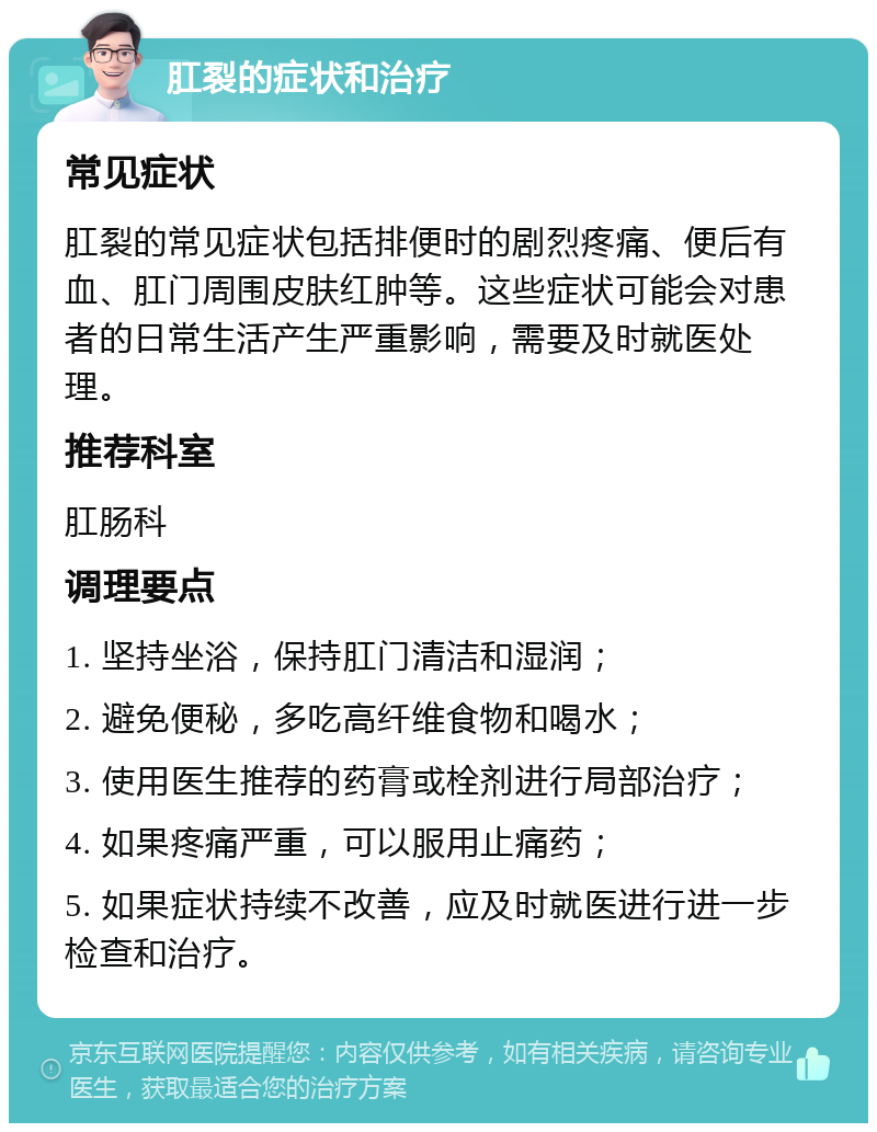 肛裂的症状和治疗 常见症状 肛裂的常见症状包括排便时的剧烈疼痛、便后有血、肛门周围皮肤红肿等。这些症状可能会对患者的日常生活产生严重影响，需要及时就医处理。 推荐科室 肛肠科 调理要点 1. 坚持坐浴，保持肛门清洁和湿润； 2. 避免便秘，多吃高纤维食物和喝水； 3. 使用医生推荐的药膏或栓剂进行局部治疗； 4. 如果疼痛严重，可以服用止痛药； 5. 如果症状持续不改善，应及时就医进行进一步检查和治疗。