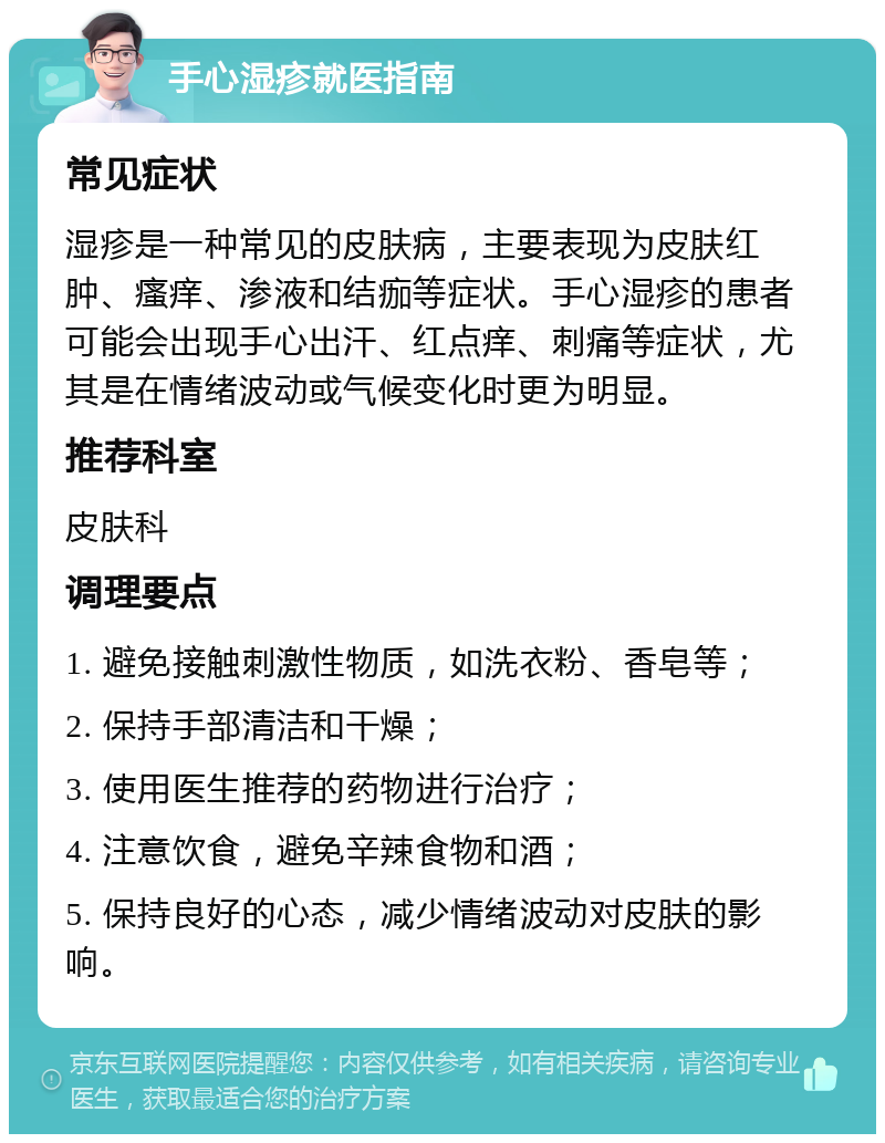 手心湿疹就医指南 常见症状 湿疹是一种常见的皮肤病，主要表现为皮肤红肿、瘙痒、渗液和结痂等症状。手心湿疹的患者可能会出现手心出汗、红点痒、刺痛等症状，尤其是在情绪波动或气候变化时更为明显。 推荐科室 皮肤科 调理要点 1. 避免接触刺激性物质，如洗衣粉、香皂等； 2. 保持手部清洁和干燥； 3. 使用医生推荐的药物进行治疗； 4. 注意饮食，避免辛辣食物和酒； 5. 保持良好的心态，减少情绪波动对皮肤的影响。