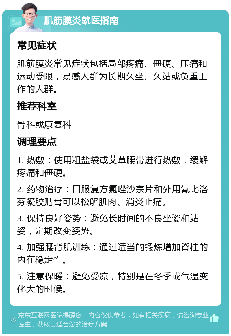 肌筋膜炎就医指南 常见症状 肌筋膜炎常见症状包括局部疼痛、僵硬、压痛和运动受限，易感人群为长期久坐、久站或负重工作的人群。 推荐科室 骨科或康复科 调理要点 1. 热敷：使用粗盐袋或艾草腰带进行热敷，缓解疼痛和僵硬。 2. 药物治疗：口服复方氯唑沙宗片和外用氟比洛芬凝胶贴膏可以松解肌肉、消炎止痛。 3. 保持良好姿势：避免长时间的不良坐姿和站姿，定期改变姿势。 4. 加强腰背肌训练：通过适当的锻炼增加脊柱的内在稳定性。 5. 注意保暖：避免受凉，特别是在冬季或气温变化大的时候。