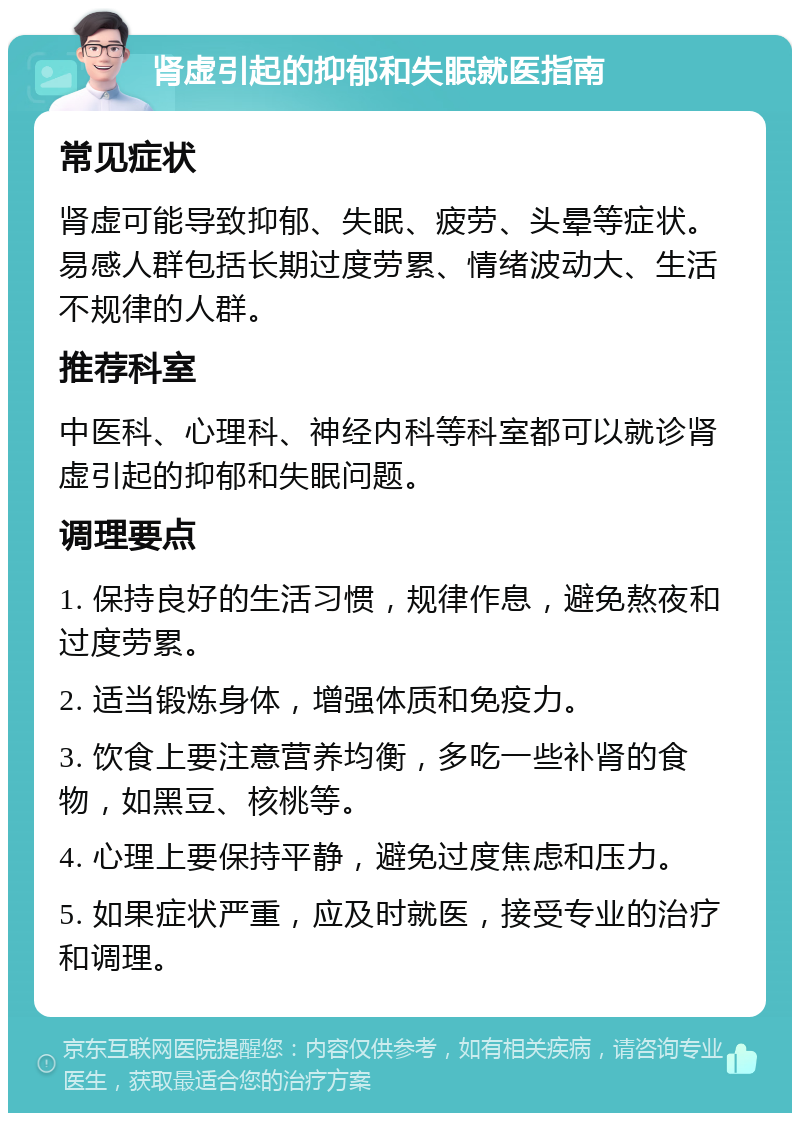 肾虚引起的抑郁和失眠就医指南 常见症状 肾虚可能导致抑郁、失眠、疲劳、头晕等症状。易感人群包括长期过度劳累、情绪波动大、生活不规律的人群。 推荐科室 中医科、心理科、神经内科等科室都可以就诊肾虚引起的抑郁和失眠问题。 调理要点 1. 保持良好的生活习惯，规律作息，避免熬夜和过度劳累。 2. 适当锻炼身体，增强体质和免疫力。 3. 饮食上要注意营养均衡，多吃一些补肾的食物，如黑豆、核桃等。 4. 心理上要保持平静，避免过度焦虑和压力。 5. 如果症状严重，应及时就医，接受专业的治疗和调理。