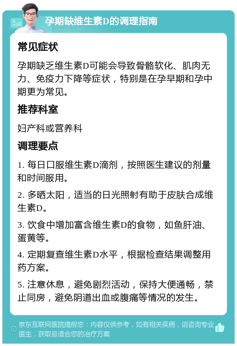 孕期缺维生素D的调理指南 常见症状 孕期缺乏维生素D可能会导致骨骼软化、肌肉无力、免疫力下降等症状，特别是在孕早期和孕中期更为常见。 推荐科室 妇产科或营养科 调理要点 1. 每日口服维生素D滴剂，按照医生建议的剂量和时间服用。 2. 多晒太阳，适当的日光照射有助于皮肤合成维生素D。 3. 饮食中增加富含维生素D的食物，如鱼肝油、蛋黄等。 4. 定期复查维生素D水平，根据检查结果调整用药方案。 5. 注意休息，避免剧烈活动，保持大便通畅，禁止同房，避免阴道出血或腹痛等情况的发生。