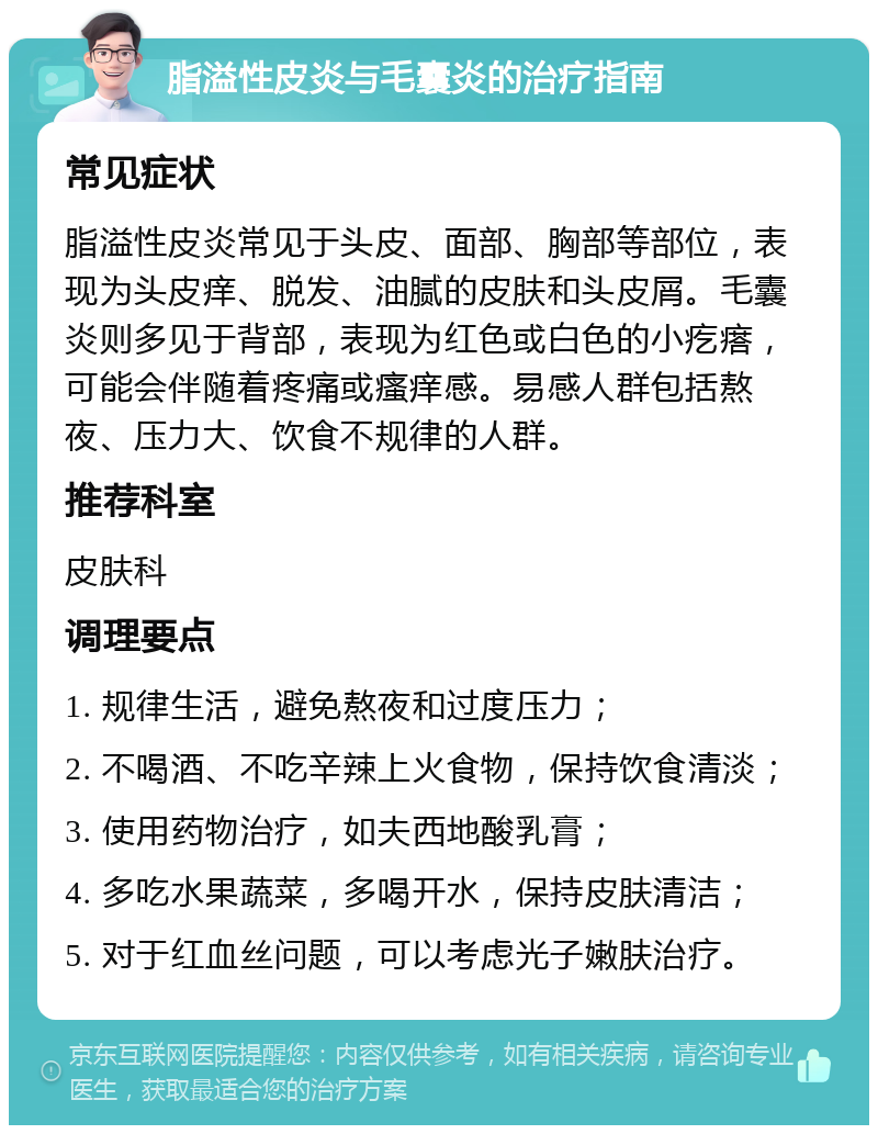 脂溢性皮炎与毛囊炎的治疗指南 常见症状 脂溢性皮炎常见于头皮、面部、胸部等部位，表现为头皮痒、脱发、油腻的皮肤和头皮屑。毛囊炎则多见于背部，表现为红色或白色的小疙瘩，可能会伴随着疼痛或瘙痒感。易感人群包括熬夜、压力大、饮食不规律的人群。 推荐科室 皮肤科 调理要点 1. 规律生活，避免熬夜和过度压力； 2. 不喝酒、不吃辛辣上火食物，保持饮食清淡； 3. 使用药物治疗，如夫西地酸乳膏； 4. 多吃水果蔬菜，多喝开水，保持皮肤清洁； 5. 对于红血丝问题，可以考虑光子嫩肤治疗。