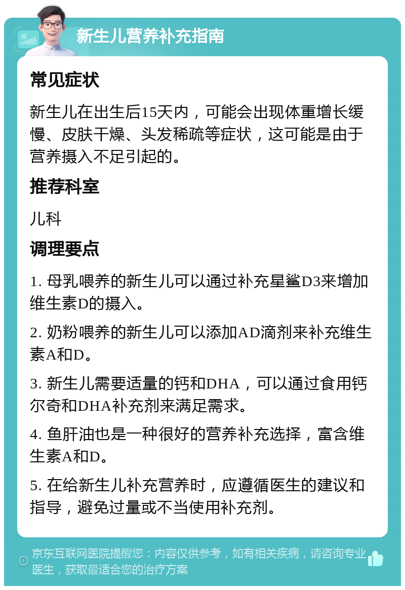 新生儿营养补充指南 常见症状 新生儿在出生后15天内，可能会出现体重增长缓慢、皮肤干燥、头发稀疏等症状，这可能是由于营养摄入不足引起的。 推荐科室 儿科 调理要点 1. 母乳喂养的新生儿可以通过补充星鲨D3来增加维生素D的摄入。 2. 奶粉喂养的新生儿可以添加AD滴剂来补充维生素A和D。 3. 新生儿需要适量的钙和DHA，可以通过食用钙尔奇和DHA补充剂来满足需求。 4. 鱼肝油也是一种很好的营养补充选择，富含维生素A和D。 5. 在给新生儿补充营养时，应遵循医生的建议和指导，避免过量或不当使用补充剂。