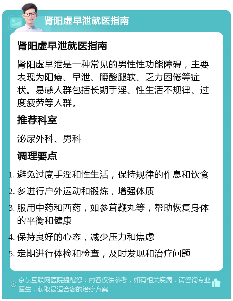 肾阳虚早泄就医指南 肾阳虚早泄就医指南 肾阳虚早泄是一种常见的男性性功能障碍，主要表现为阳痿、早泄、腰酸腿软、乏力困倦等症状。易感人群包括长期手淫、性生活不规律、过度疲劳等人群。 推荐科室 泌尿外科、男科 调理要点 避免过度手淫和性生活，保持规律的作息和饮食 多进行户外运动和锻炼，增强体质 服用中药和西药，如参茸鞭丸等，帮助恢复身体的平衡和健康 保持良好的心态，减少压力和焦虑 定期进行体检和检查，及时发现和治疗问题