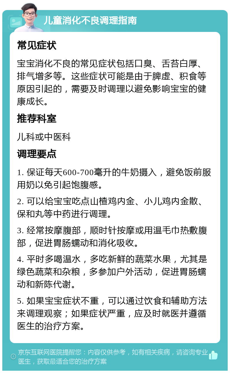 儿童消化不良调理指南 常见症状 宝宝消化不良的常见症状包括口臭、舌苔白厚、排气增多等。这些症状可能是由于脾虚、积食等原因引起的，需要及时调理以避免影响宝宝的健康成长。 推荐科室 儿科或中医科 调理要点 1. 保证每天600-700毫升的牛奶摄入，避免饭前服用奶以免引起饱腹感。 2. 可以给宝宝吃点山楂鸡内金、小儿鸡内金散、保和丸等中药进行调理。 3. 经常按摩腹部，顺时针按摩或用温毛巾热敷腹部，促进胃肠蠕动和消化吸收。 4. 平时多喝温水，多吃新鲜的蔬菜水果，尤其是绿色蔬菜和杂粮，多参加户外活动，促进胃肠蠕动和新陈代谢。 5. 如果宝宝症状不重，可以通过饮食和辅助方法来调理观察；如果症状严重，应及时就医并遵循医生的治疗方案。