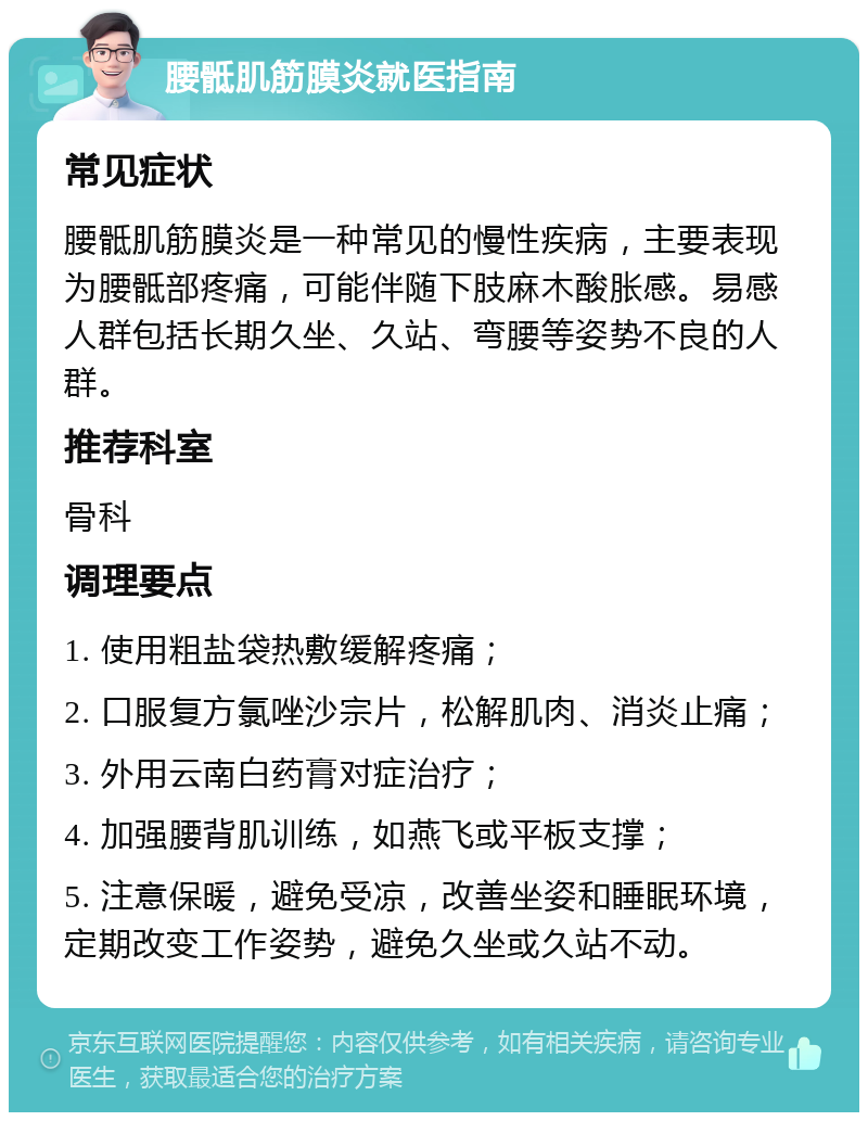 腰骶肌筋膜炎就医指南 常见症状 腰骶肌筋膜炎是一种常见的慢性疾病，主要表现为腰骶部疼痛，可能伴随下肢麻木酸胀感。易感人群包括长期久坐、久站、弯腰等姿势不良的人群。 推荐科室 骨科 调理要点 1. 使用粗盐袋热敷缓解疼痛； 2. 口服复方氯唑沙宗片，松解肌肉、消炎止痛； 3. 外用云南白药膏对症治疗； 4. 加强腰背肌训练，如燕飞或平板支撑； 5. 注意保暖，避免受凉，改善坐姿和睡眠环境，定期改变工作姿势，避免久坐或久站不动。