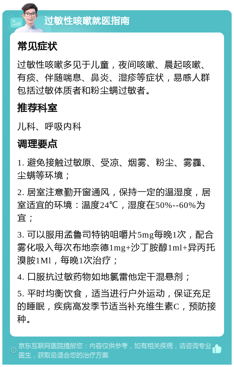 过敏性咳嗽就医指南 常见症状 过敏性咳嗽多见于儿童，夜间咳嗽、晨起咳嗽、有痰、伴随喘息、鼻炎、湿疹等症状，易感人群包括过敏体质者和粉尘螨过敏者。 推荐科室 儿科、呼吸内科 调理要点 1. 避免接触过敏原、受凉、烟雾、粉尘、雾霾、尘螨等环境； 2. 居室注意勤开窗通风，保持一定的温湿度，居室适宜的环境：温度24℃，湿度在50%--60%为宜； 3. 可以服用孟鲁司特钠咀嚼片5mg每晚1次，配合雾化吸入每次布地奈德1mg+沙丁胺醇1ml+异丙托溴胺1Ml，每晚1次治疗； 4. 口服抗过敏药物如地氯雷他定干混悬剂； 5. 平时均衡饮食，适当进行户外运动，保证充足的睡眠，疾病高发季节适当补充维生素C，预防接种。