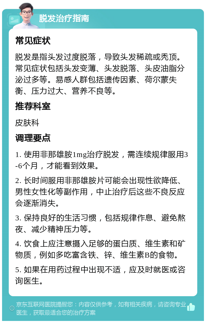 脱发治疗指南 常见症状 脱发是指头发过度脱落，导致头发稀疏或秃顶。常见症状包括头发变薄、头发脱落、头皮油脂分泌过多等。易感人群包括遗传因素、荷尔蒙失衡、压力过大、营养不良等。 推荐科室 皮肤科 调理要点 1. 使用非那雄胺1mg治疗脱发，需连续规律服用3-6个月，才能看到效果。 2. 长时间服用非那雄胺片可能会出现性欲降低、男性女性化等副作用，中止治疗后这些不良反应会逐渐消失。 3. 保持良好的生活习惯，包括规律作息、避免熬夜、减少精神压力等。 4. 饮食上应注意摄入足够的蛋白质、维生素和矿物质，例如多吃富含铁、锌、维生素B的食物。 5. 如果在用药过程中出现不适，应及时就医或咨询医生。