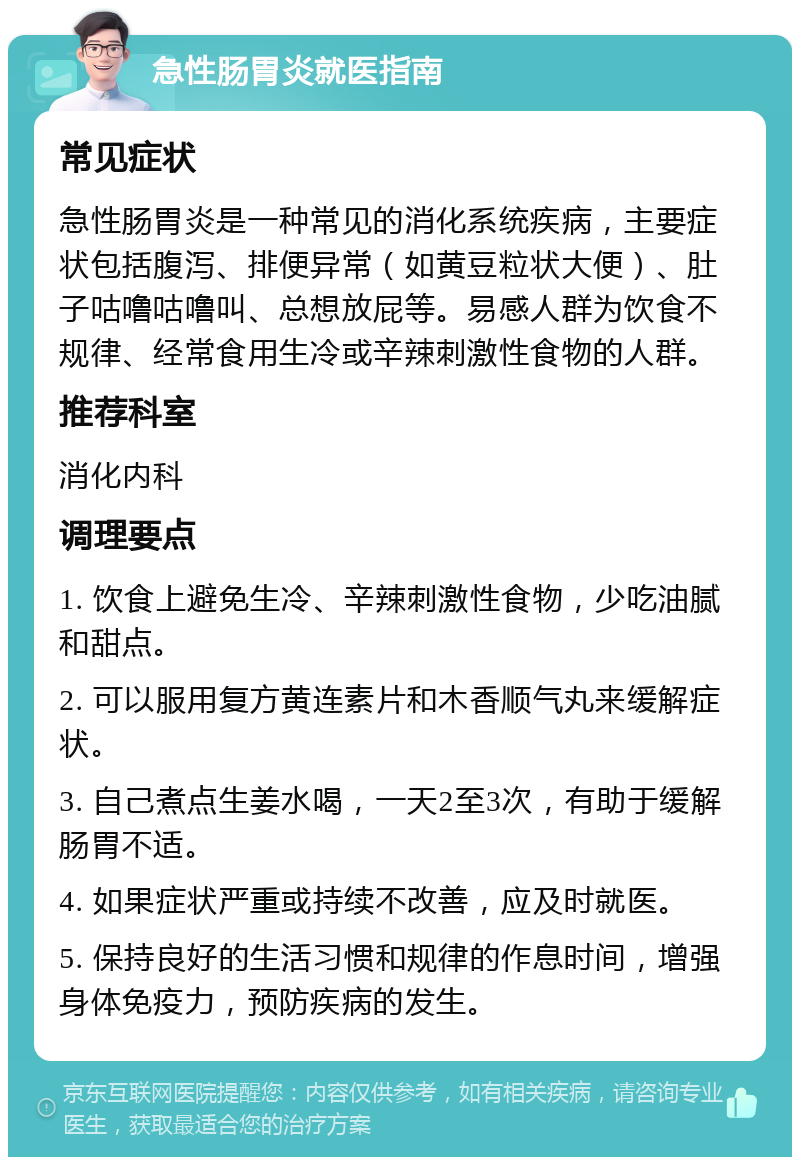 急性肠胃炎就医指南 常见症状 急性肠胃炎是一种常见的消化系统疾病，主要症状包括腹泻、排便异常（如黄豆粒状大便）、肚子咕噜咕噜叫、总想放屁等。易感人群为饮食不规律、经常食用生冷或辛辣刺激性食物的人群。 推荐科室 消化内科 调理要点 1. 饮食上避免生冷、辛辣刺激性食物，少吃油腻和甜点。 2. 可以服用复方黄连素片和木香顺气丸来缓解症状。 3. 自己煮点生姜水喝，一天2至3次，有助于缓解肠胃不适。 4. 如果症状严重或持续不改善，应及时就医。 5. 保持良好的生活习惯和规律的作息时间，增强身体免疫力，预防疾病的发生。