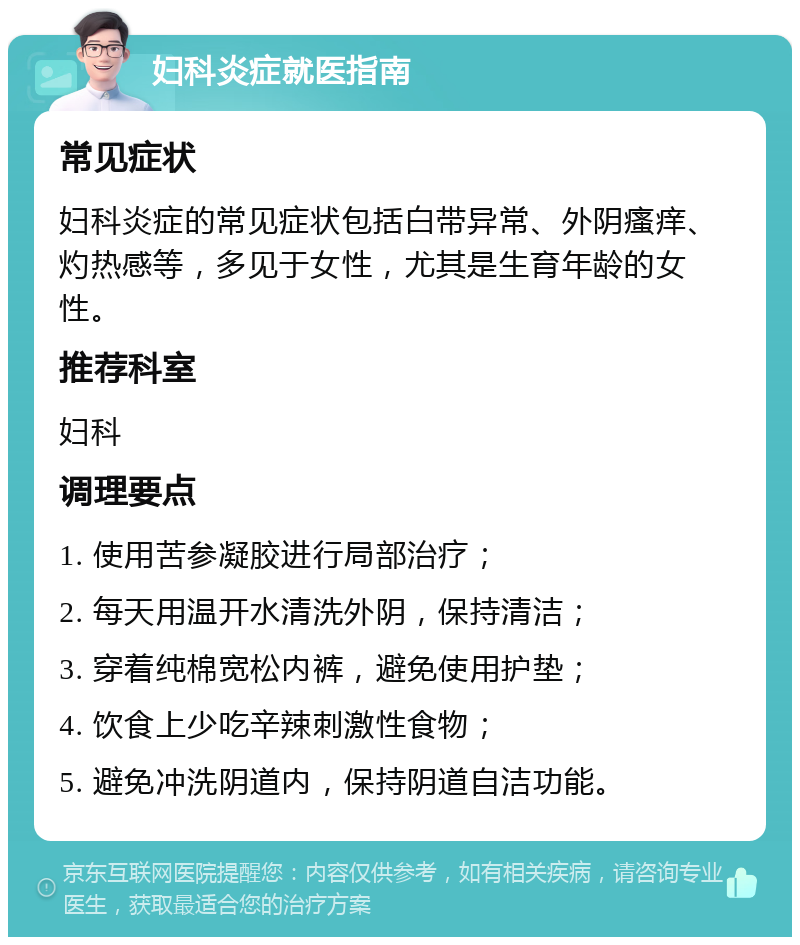 妇科炎症就医指南 常见症状 妇科炎症的常见症状包括白带异常、外阴瘙痒、灼热感等，多见于女性，尤其是生育年龄的女性。 推荐科室 妇科 调理要点 1. 使用苦参凝胶进行局部治疗； 2. 每天用温开水清洗外阴，保持清洁； 3. 穿着纯棉宽松内裤，避免使用护垫； 4. 饮食上少吃辛辣刺激性食物； 5. 避免冲洗阴道内，保持阴道自洁功能。