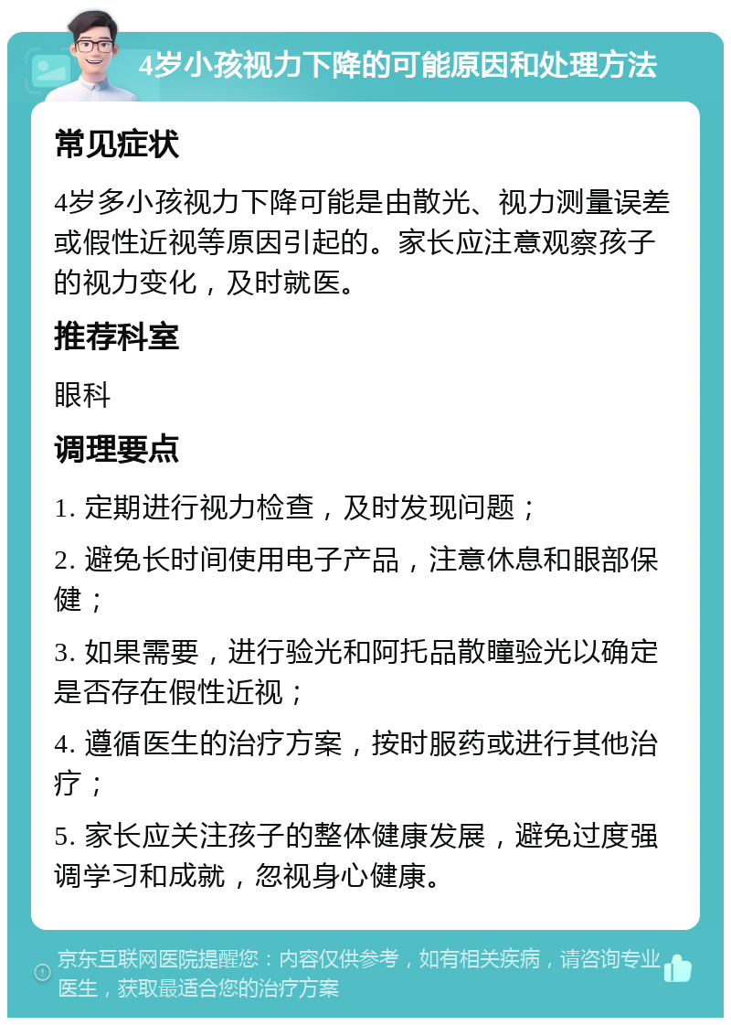 4岁小孩视力下降的可能原因和处理方法 常见症状 4岁多小孩视力下降可能是由散光、视力测量误差或假性近视等原因引起的。家长应注意观察孩子的视力变化，及时就医。 推荐科室 眼科 调理要点 1. 定期进行视力检查，及时发现问题； 2. 避免长时间使用电子产品，注意休息和眼部保健； 3. 如果需要，进行验光和阿托品散瞳验光以确定是否存在假性近视； 4. 遵循医生的治疗方案，按时服药或进行其他治疗； 5. 家长应关注孩子的整体健康发展，避免过度强调学习和成就，忽视身心健康。