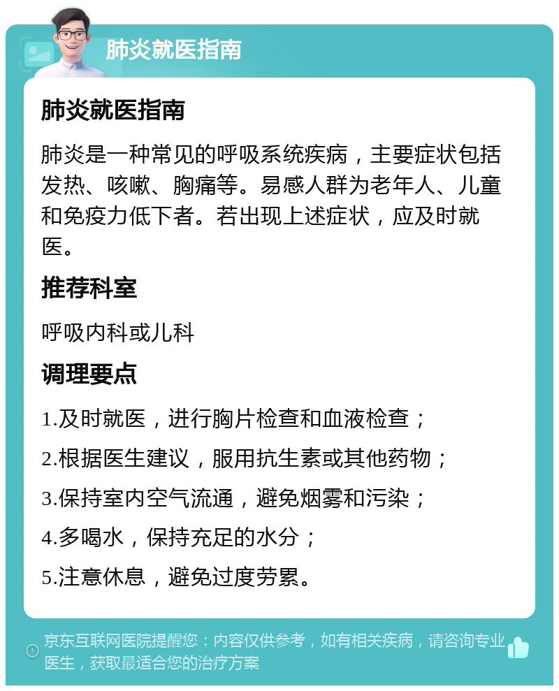 肺炎就医指南 肺炎就医指南 肺炎是一种常见的呼吸系统疾病，主要症状包括发热、咳嗽、胸痛等。易感人群为老年人、儿童和免疫力低下者。若出现上述症状，应及时就医。 推荐科室 呼吸内科或儿科 调理要点 1.及时就医，进行胸片检查和血液检查； 2.根据医生建议，服用抗生素或其他药物； 3.保持室内空气流通，避免烟雾和污染； 4.多喝水，保持充足的水分； 5.注意休息，避免过度劳累。