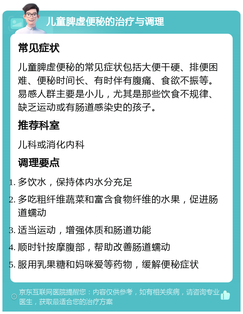 儿童脾虚便秘的治疗与调理 常见症状 儿童脾虚便秘的常见症状包括大便干硬、排便困难、便秘时间长、有时伴有腹痛、食欲不振等。易感人群主要是小儿，尤其是那些饮食不规律、缺乏运动或有肠道感染史的孩子。 推荐科室 儿科或消化内科 调理要点 多饮水，保持体内水分充足 多吃粗纤维蔬菜和富含食物纤维的水果，促进肠道蠕动 适当运动，增强体质和肠道功能 顺时针按摩腹部，帮助改善肠道蠕动 服用乳果糖和妈咪爱等药物，缓解便秘症状