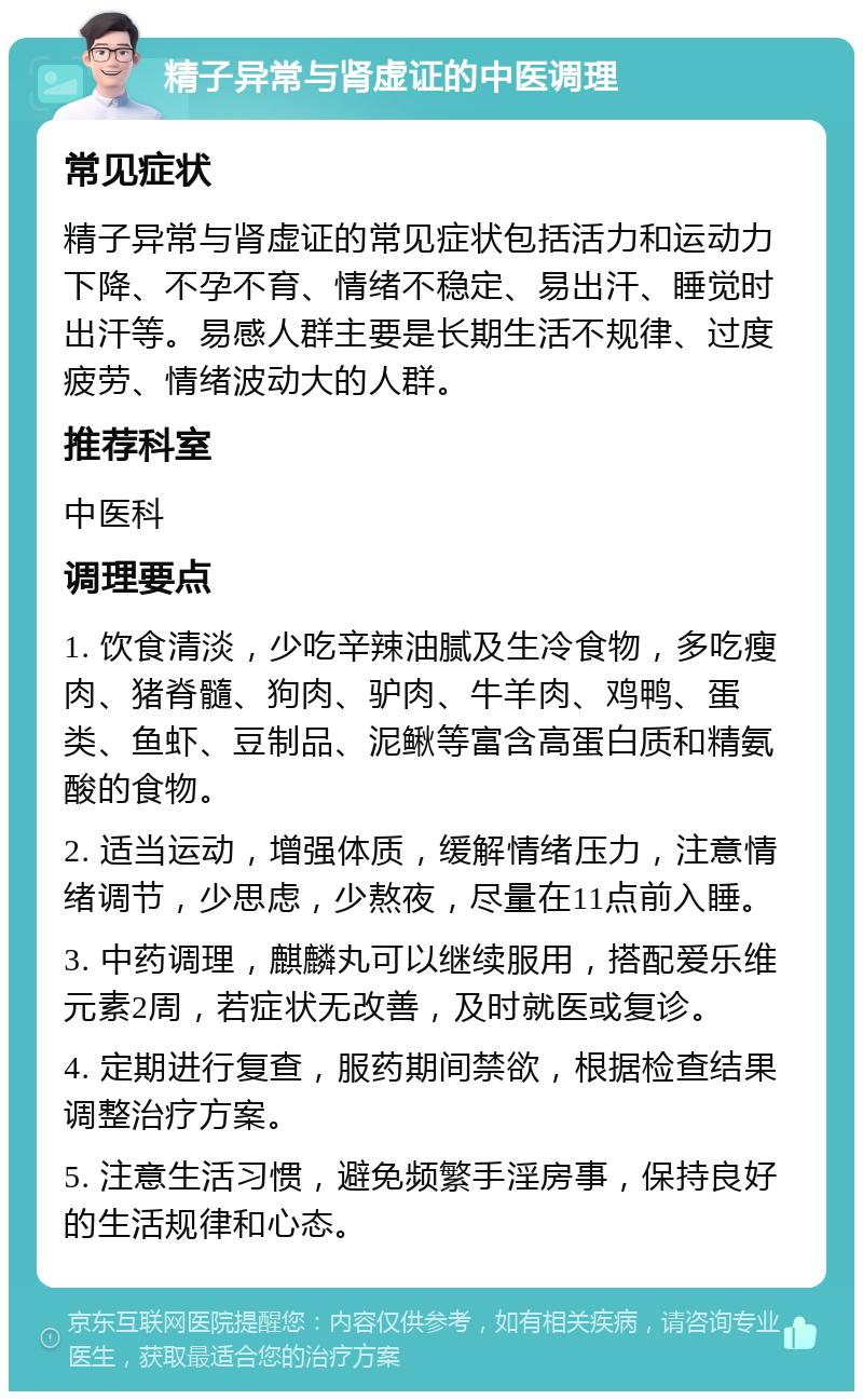 精子异常与肾虚证的中医调理 常见症状 精子异常与肾虚证的常见症状包括活力和运动力下降、不孕不育、情绪不稳定、易出汗、睡觉时出汗等。易感人群主要是长期生活不规律、过度疲劳、情绪波动大的人群。 推荐科室 中医科 调理要点 1. 饮食清淡，少吃辛辣油腻及生冷食物，多吃瘦肉、猪脊髓、狗肉、驴肉、牛羊肉、鸡鸭、蛋类、鱼虾、豆制品、泥鳅等富含高蛋白质和精氨酸的食物。 2. 适当运动，增强体质，缓解情绪压力，注意情绪调节，少思虑，少熬夜，尽量在11点前入睡。 3. 中药调理，麒麟丸可以继续服用，搭配爱乐维元素2周，若症状无改善，及时就医或复诊。 4. 定期进行复查，服药期间禁欲，根据检查结果调整治疗方案。 5. 注意生活习惯，避免频繁手淫房事，保持良好的生活规律和心态。