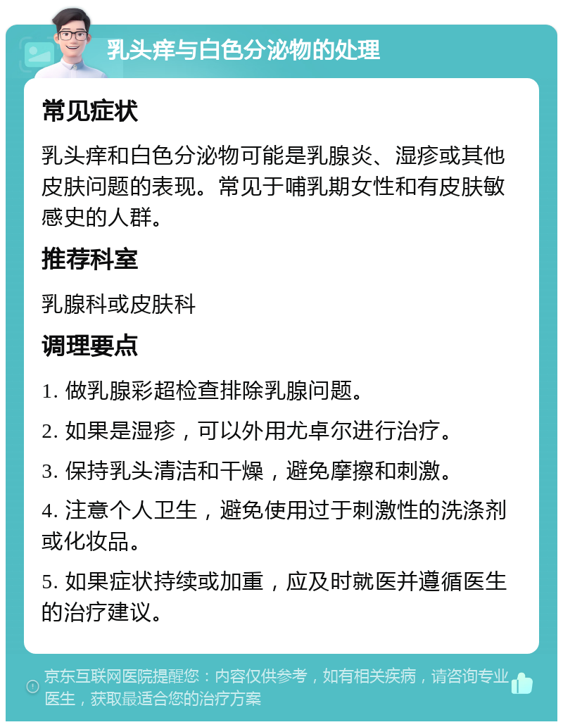 乳头痒与白色分泌物的处理 常见症状 乳头痒和白色分泌物可能是乳腺炎、湿疹或其他皮肤问题的表现。常见于哺乳期女性和有皮肤敏感史的人群。 推荐科室 乳腺科或皮肤科 调理要点 1. 做乳腺彩超检查排除乳腺问题。 2. 如果是湿疹，可以外用尤卓尔进行治疗。 3. 保持乳头清洁和干燥，避免摩擦和刺激。 4. 注意个人卫生，避免使用过于刺激性的洗涤剂或化妆品。 5. 如果症状持续或加重，应及时就医并遵循医生的治疗建议。