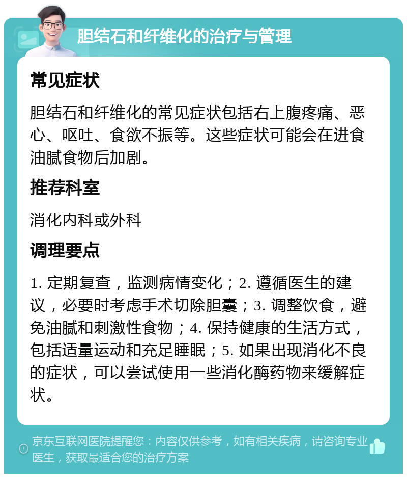 胆结石和纤维化的治疗与管理 常见症状 胆结石和纤维化的常见症状包括右上腹疼痛、恶心、呕吐、食欲不振等。这些症状可能会在进食油腻食物后加剧。 推荐科室 消化内科或外科 调理要点 1. 定期复查，监测病情变化；2. 遵循医生的建议，必要时考虑手术切除胆囊；3. 调整饮食，避免油腻和刺激性食物；4. 保持健康的生活方式，包括适量运动和充足睡眠；5. 如果出现消化不良的症状，可以尝试使用一些消化酶药物来缓解症状。