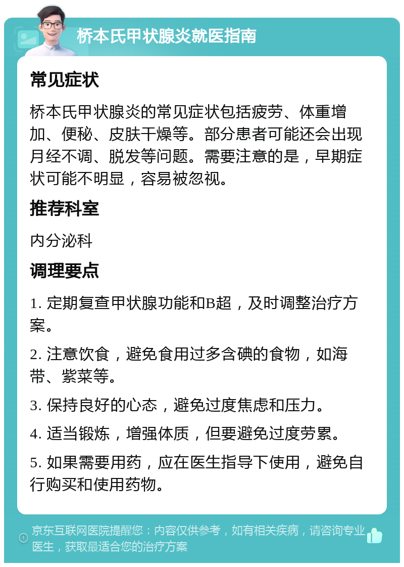 桥本氏甲状腺炎就医指南 常见症状 桥本氏甲状腺炎的常见症状包括疲劳、体重增加、便秘、皮肤干燥等。部分患者可能还会出现月经不调、脱发等问题。需要注意的是，早期症状可能不明显，容易被忽视。 推荐科室 内分泌科 调理要点 1. 定期复查甲状腺功能和B超，及时调整治疗方案。 2. 注意饮食，避免食用过多含碘的食物，如海带、紫菜等。 3. 保持良好的心态，避免过度焦虑和压力。 4. 适当锻炼，增强体质，但要避免过度劳累。 5. 如果需要用药，应在医生指导下使用，避免自行购买和使用药物。