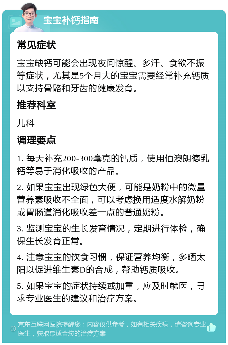 宝宝补钙指南 常见症状 宝宝缺钙可能会出现夜间惊醒、多汗、食欲不振等症状，尤其是5个月大的宝宝需要经常补充钙质以支持骨骼和牙齿的健康发育。 推荐科室 儿科 调理要点 1. 每天补充200-300毫克的钙质，使用佰澳朗德乳钙等易于消化吸收的产品。 2. 如果宝宝出现绿色大便，可能是奶粉中的微量营养素吸收不全面，可以考虑换用适度水解奶粉或胃肠道消化吸收差一点的普通奶粉。 3. 监测宝宝的生长发育情况，定期进行体检，确保生长发育正常。 4. 注意宝宝的饮食习惯，保证营养均衡，多晒太阳以促进维生素D的合成，帮助钙质吸收。 5. 如果宝宝的症状持续或加重，应及时就医，寻求专业医生的建议和治疗方案。