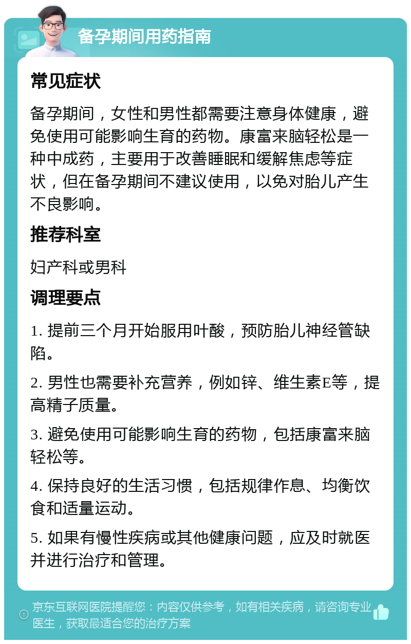 备孕期间用药指南 常见症状 备孕期间，女性和男性都需要注意身体健康，避免使用可能影响生育的药物。康富来脑轻松是一种中成药，主要用于改善睡眠和缓解焦虑等症状，但在备孕期间不建议使用，以免对胎儿产生不良影响。 推荐科室 妇产科或男科 调理要点 1. 提前三个月开始服用叶酸，预防胎儿神经管缺陷。 2. 男性也需要补充营养，例如锌、维生素E等，提高精子质量。 3. 避免使用可能影响生育的药物，包括康富来脑轻松等。 4. 保持良好的生活习惯，包括规律作息、均衡饮食和适量运动。 5. 如果有慢性疾病或其他健康问题，应及时就医并进行治疗和管理。