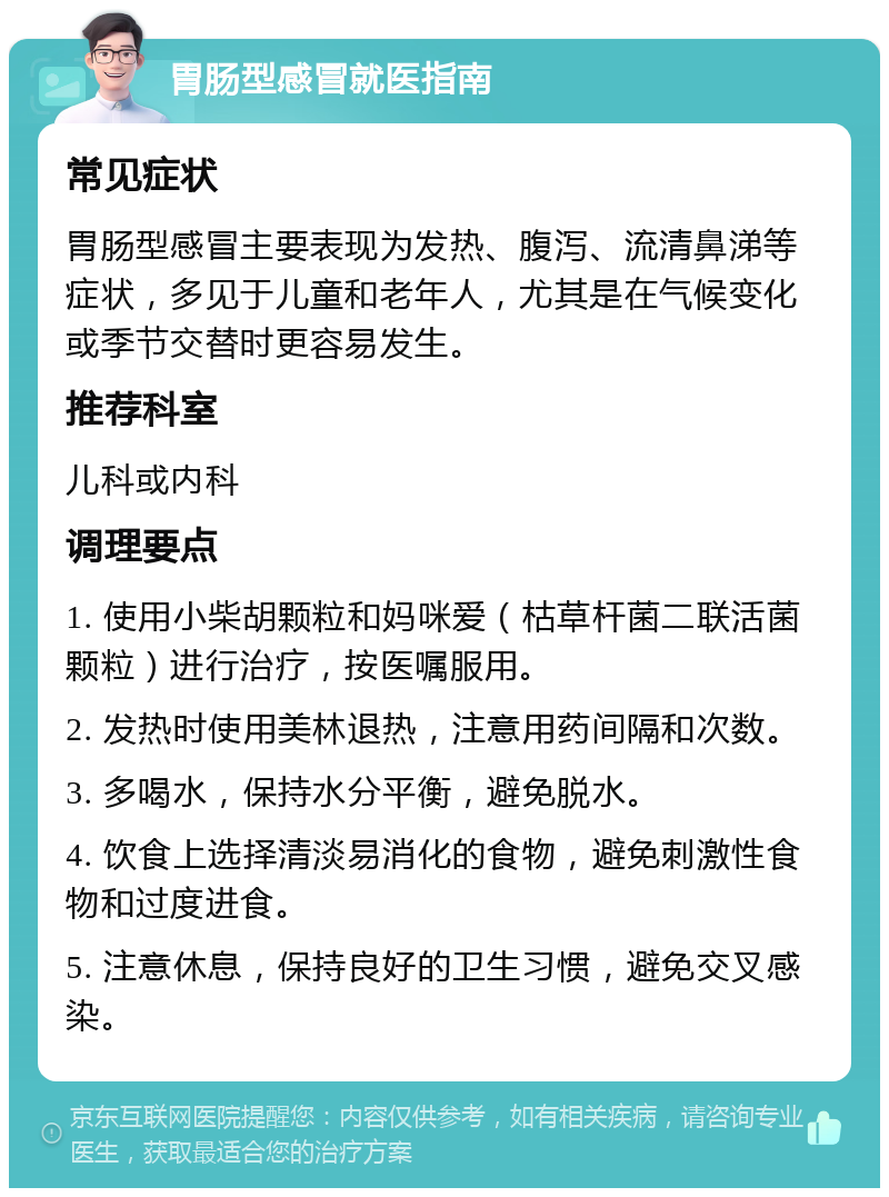 胃肠型感冒就医指南 常见症状 胃肠型感冒主要表现为发热、腹泻、流清鼻涕等症状，多见于儿童和老年人，尤其是在气候变化或季节交替时更容易发生。 推荐科室 儿科或内科 调理要点 1. 使用小柴胡颗粒和妈咪爱（枯草杆菌二联活菌颗粒）进行治疗，按医嘱服用。 2. 发热时使用美林退热，注意用药间隔和次数。 3. 多喝水，保持水分平衡，避免脱水。 4. 饮食上选择清淡易消化的食物，避免刺激性食物和过度进食。 5. 注意休息，保持良好的卫生习惯，避免交叉感染。