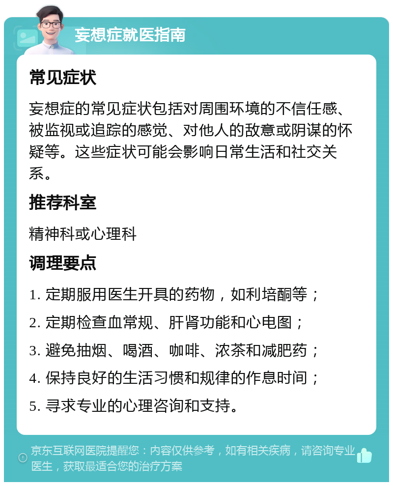 妄想症就医指南 常见症状 妄想症的常见症状包括对周围环境的不信任感、被监视或追踪的感觉、对他人的敌意或阴谋的怀疑等。这些症状可能会影响日常生活和社交关系。 推荐科室 精神科或心理科 调理要点 1. 定期服用医生开具的药物，如利培酮等； 2. 定期检查血常规、肝肾功能和心电图； 3. 避免抽烟、喝酒、咖啡、浓茶和减肥药； 4. 保持良好的生活习惯和规律的作息时间； 5. 寻求专业的心理咨询和支持。